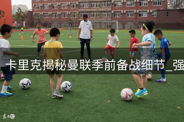 卡里克揭秘曼联季前备战细节 强调团队默契是取胜基石