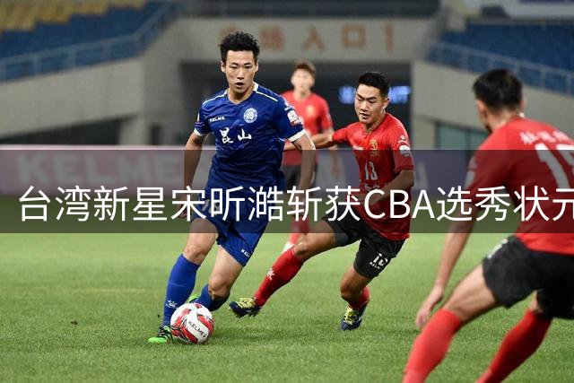 台湾新星宋昕澔斩获CBA选秀状元 潜力能否比肩前辈引发热议