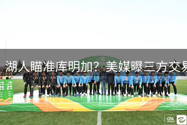 湖人瞄准库明加？美媒曝三方交易方案引热议
