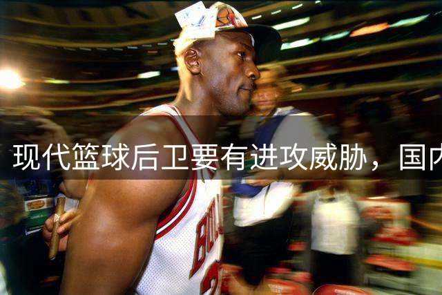 现代篮球后卫要有进攻威胁，国内很多教练认知还停留在十几年前