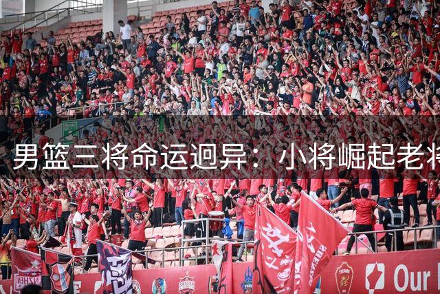 男篮三将命运迥异：小将崛起老将坚守 郭艾伦自由身引多队角逐