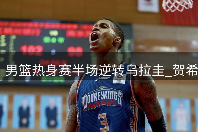 男篮热身赛半场逆转乌拉圭 贺希宁领衔进攻群