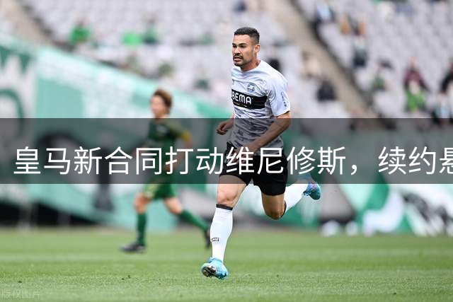 皇马新合同打动维尼修斯，续约悬念周四揭晓