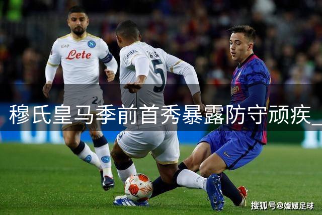 穆氏皇马季前首秀暴露防守顽疾 巴西新星闪光难掩后防隐忧