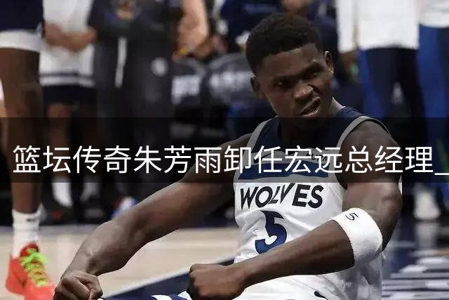 篮坛传奇朱芳雨卸任宏远总经理 家庭与事业迎来双重新起点