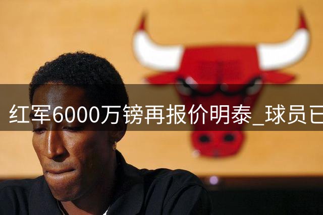 红军6000万镑再报价明泰 球员已达成个人条款