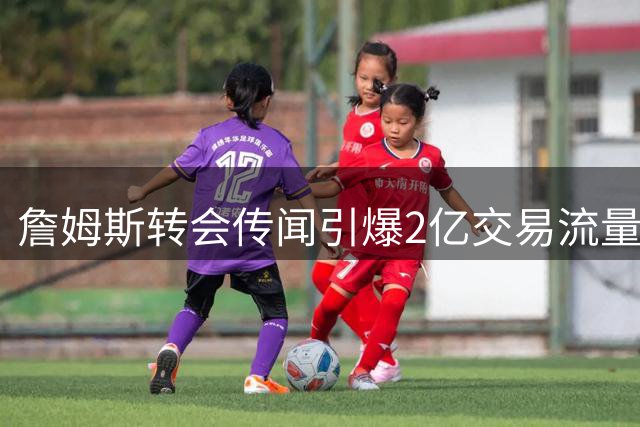詹姆斯转会传闻引爆2亿交易流量，媒体角力背后真相曝光