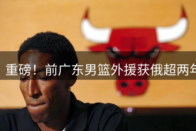 重磅！前广东男篮外援获俄超两年长约 CBA外援流失潮引担忧
