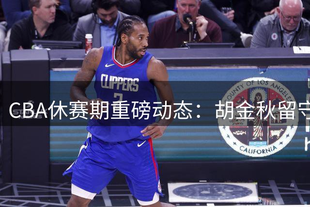CBA休赛期重磅动态：胡金秋留守广厦，北控大换血迎来双外援，NBL新规堵住选秀漏洞