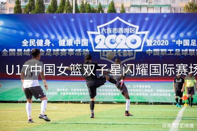 U17中国女篮双子星闪耀国际赛场，未来之星冉冉升起